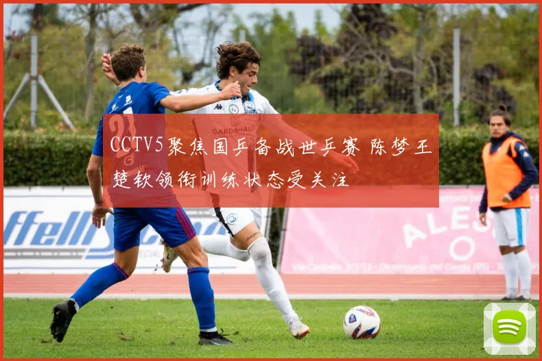 CCTV5聚焦国乒备战世乒赛 陈梦王楚钦领衔训练状态受关注