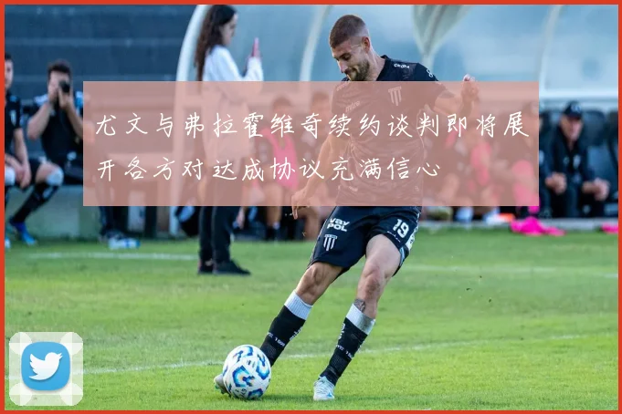 尤文与弗拉霍维奇续约谈判即将展开各方对达成协议充满信心
