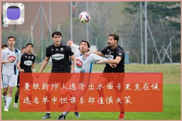 曼联新帅人选浮出水面卡里克在候选名单中但俱乐部谨慎决策