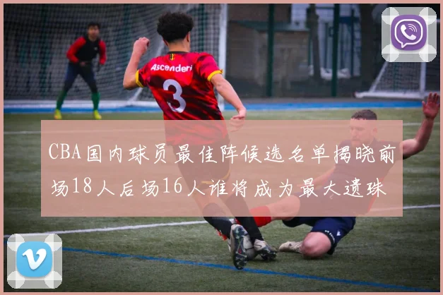 CBA国内球员最佳阵候选名单揭晓前场18人后场16人谁将成为最大遗珠