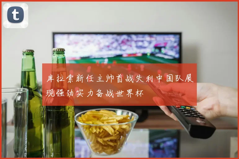 库拉索新任主帅首战失利中国队展现强劲实力备战世界杯