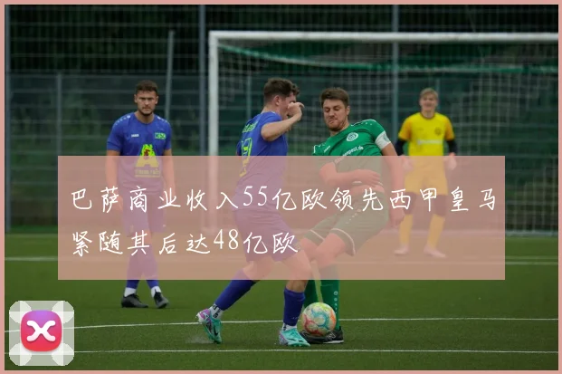 巴萨商业收入55亿欧领先西甲皇马紧随其后达48亿欧