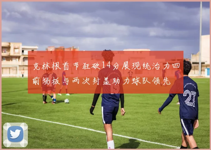 克林根首节狂砍14分展现统治力四前场板与两次封盖助力球队领先