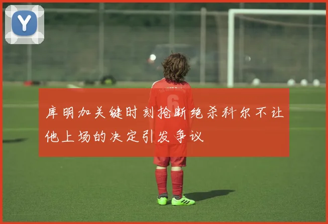 库明加关键时刻抢断绝杀科尔不让他上场的决定引发争议