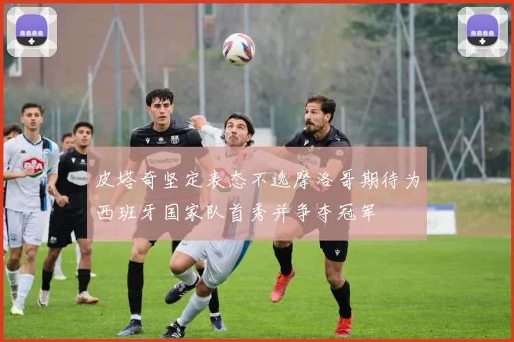 皮塔奇坚定表态不选摩洛哥期待为西班牙国家队首秀并争夺冠军