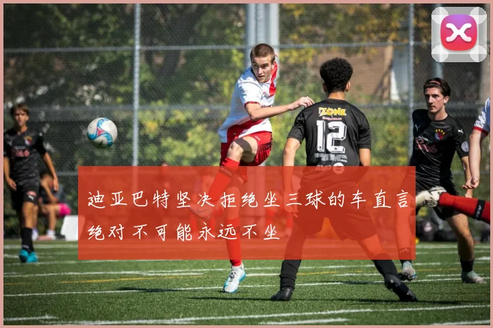迪亚巴特坚决拒绝坐三球的车直言绝对不可能永远不坐
