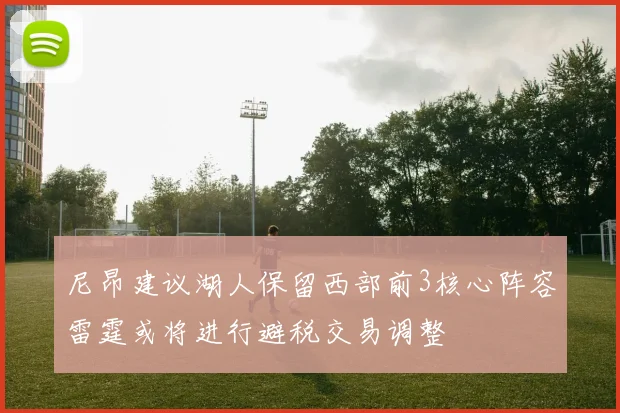尼昂建议湖人保留西部前3核心阵容雷霆或将进行避税交易调整