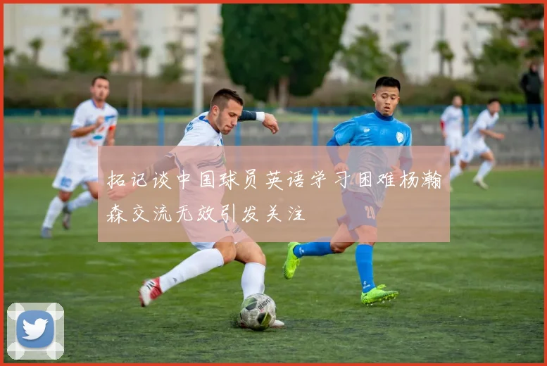 拓记谈中国球员英语学习困难杨瀚森交流无效引发关注