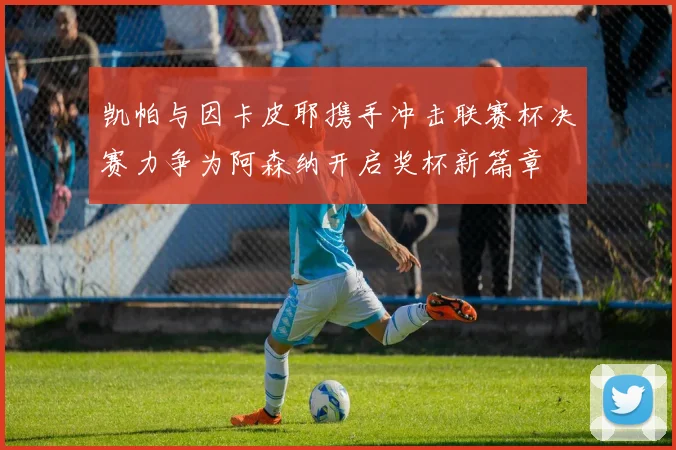 凯帕与因卡皮耶携手冲击联赛杯决赛力争为阿森纳开启奖杯新篇章
