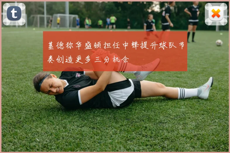 基德称华盛顿担任中锋提升球队节奏创造更多三分机会