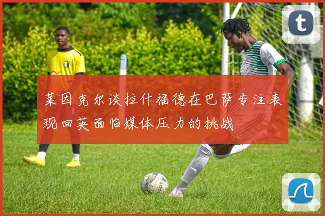莱因克尔谈拉什福德在巴萨专注表现回英面临媒体压力的挑战